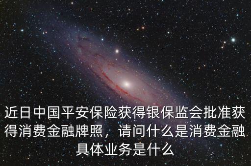 近日中國平安保險(xiǎn)獲得銀保監(jiān)會(huì)批準(zhǔn)獲得消費(fèi)金融牌照，請問什么是消費(fèi)金融具體業(yè)務(wù)是什么