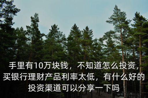 手里有10萬塊錢，不知道怎么投資，買銀行理財(cái)產(chǎn)品利率太低，有什么好的投資渠道可以分享一下嗎