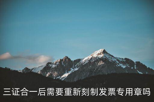 三證合一后需要改刻什么章，三證合一后 需要重新刻制發(fā)票專章嗎