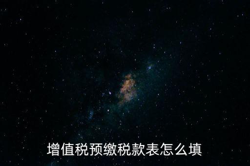 增值稅預(yù)繳稅款表什么時候填寫，增值稅預(yù)繳稅款表怎么填