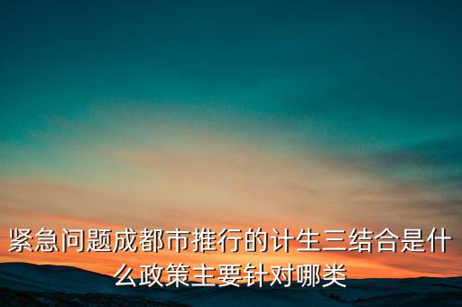 緊急問(wèn)題成都市推行的計(jì)生三結(jié)合是什么政策主要針對(duì)哪類(lèi)