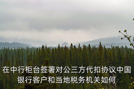在中行柜臺(tái)簽署對(duì)公三方代扣協(xié)議中國(guó)銀行客戶和當(dāng)?shù)囟悇?wù)機(jī)關(guān)如何