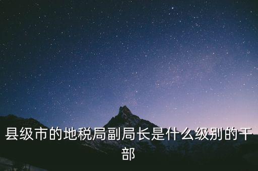 縣地稅局長(zhǎng)是什么級(jí)別，縣級(jí)市的地稅局副局長(zhǎng)是什么級(jí)別的干部