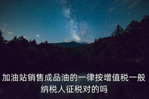 成品油銷售交什么稅，加油站銷售成品油的一律按增值稅一般納稅人征稅對的嗎