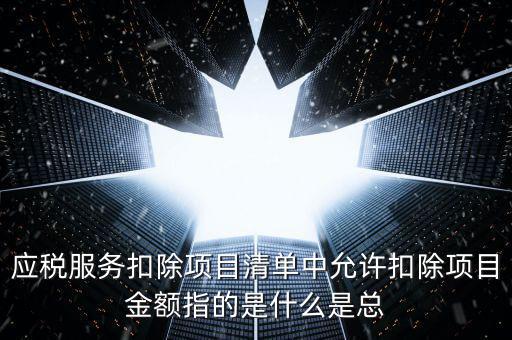 為什么要填應(yīng)稅服務(wù)扣除明細(xì)，應(yīng)稅服務(wù)扣除項目清單中允許扣除項目金額指的是什么是總