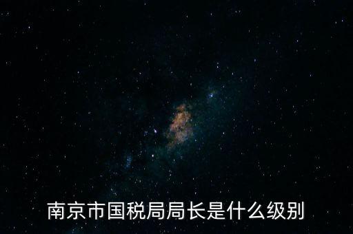江蘇省稅務(wù)局長(zhǎng)什么級(jí)別，南京市國(guó)稅局局長(zhǎng)是什么級(jí)別