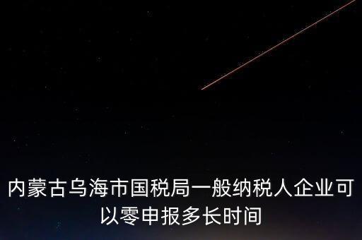 內(nèi)蒙古什么時(shí)間報(bào)稅，內(nèi)蒙古烏海市國(guó)稅局一般納稅人企業(yè)可以零申報(bào)多長(zhǎng)時(shí)間