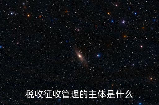 稅收的征收主題是什么意思，稅收征收管理的主體是什么