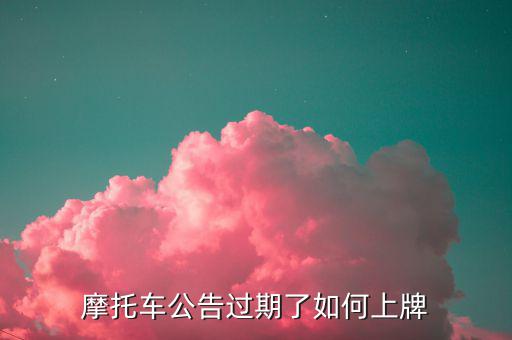什么是摩托車公告過(guò)期，摩托車合格證公告幾年過(guò)期過(guò)期了是不是不能上牌了
