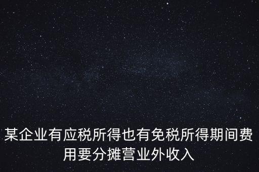 某企業(yè)有應(yīng)稅所得也有免稅所得期間費用要分?jǐn)偁I業(yè)外收入