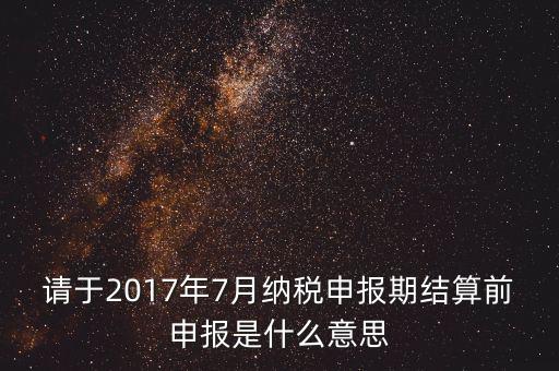 2017年7月申報期是指什么時候，年報2017版以及年度關聯(lián)業(yè)務往來報告表申報截止時間是