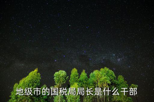 福州國(guó)稅局長(zhǎng)什么級(jí)別，地級(jí)市的國(guó)稅局局長(zhǎng)是什么干部
