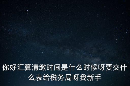 匯算清繳到什么時候，你好匯算清繳時間是什么時候呀要交什么表給稅務(wù)局呀我新手