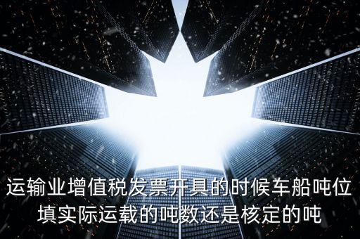 運(yùn)輸業(yè)增值稅發(fā)票開具的時候車船噸位填實(shí)際運(yùn)載的噸數(shù)還是核定的噸