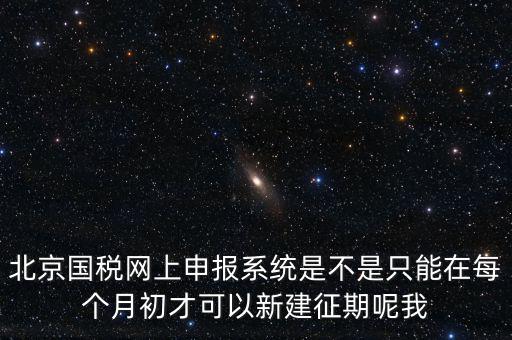 北京7月征期都需要報什么，北京國稅網(wǎng)上申報系統(tǒng)是不是只能在每個月初才可以新建征期呢我