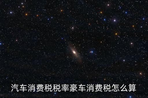 豪華車消費稅什么時候交納，汽車消費稅稅率豪車消費稅怎么算