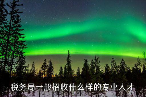 地稅都招什么專業(yè)的，稅務(wù)局一般招收什么樣的專業(yè)人才