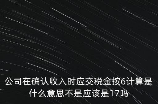 公司在確認收入時應交稅金按6計算是什么意思不是應該是17嗎