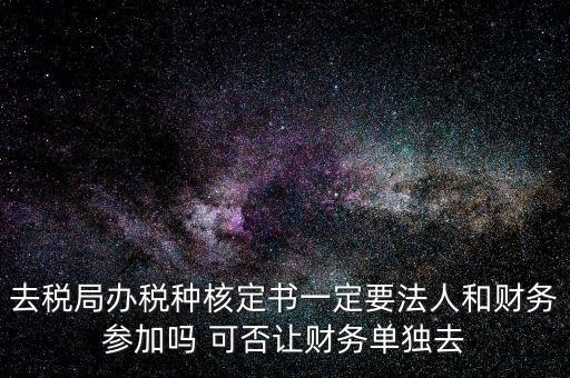 去稅局辦稅種核定書一定要法人和財務(wù)參加嗎 可否讓財務(wù)單獨去