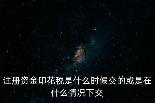 資金賬簿的印花稅什么時候交，注冊資金印花稅是什么時候交的或是在什么情況下交
