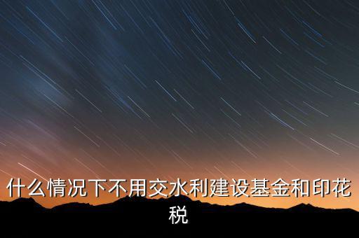 什么情況下可以不交水利基金，什么情況下不用交水利建設(shè)基金和印花稅