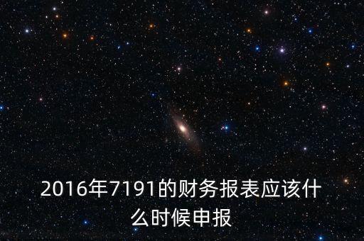財(cái)務(wù)報(bào)表什么時(shí)候申報(bào)，2016年7191的財(cái)務(wù)報(bào)表應(yīng)該什么時(shí)候申報(bào)