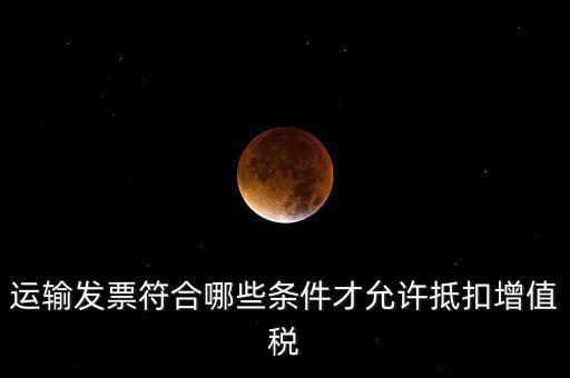 運輸票的進項抵扣的滿足什么條件，運輸發(fā)票符合哪些條件才允許抵扣增值稅