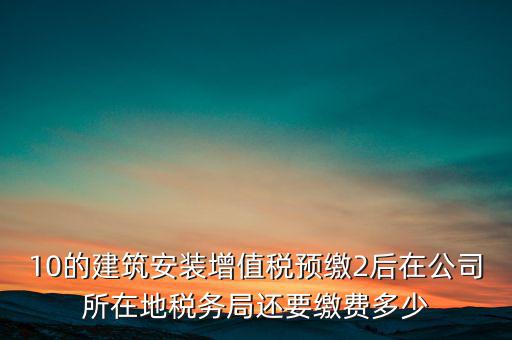 安裝為什么預(yù)繳稅金，10的建筑安裝增值稅預(yù)繳2后在公司所在地稅務(wù)局還要繳費(fèi)多少