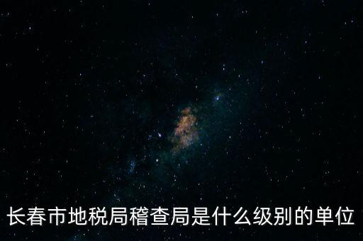 稽查局是什么單位，長春市地稅局稽查局是什么級別的單位