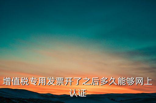 專票什么時(shí)候認(rèn)證，增值稅專用發(fā)票開了之后多久能夠網(wǎng)上認(rèn)證