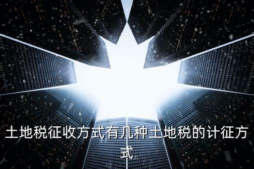 大隊收土地稅有什么，土地稅征收方式有幾種土地稅的計征方式