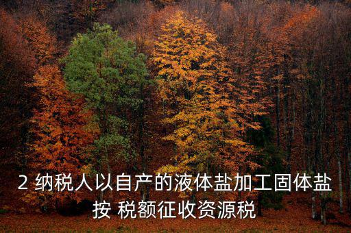 2 納稅人以自產的液體鹽加工固體鹽按 稅額征收資源稅