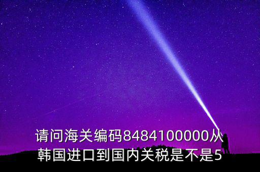 請(qǐng)問(wèn)海關(guān)編碼8484100000從韓國(guó)進(jìn)口到國(guó)內(nèi)關(guān)稅是不是5