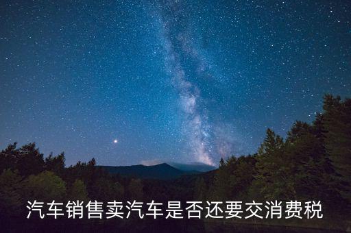 銷售小汽車交什么稅嗎，汽車銷售賣汽車是否還要交消費(fèi)稅
