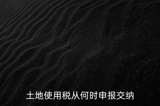 北京市土地使用稅什么時間申報，土地使用稅從何時申報交納