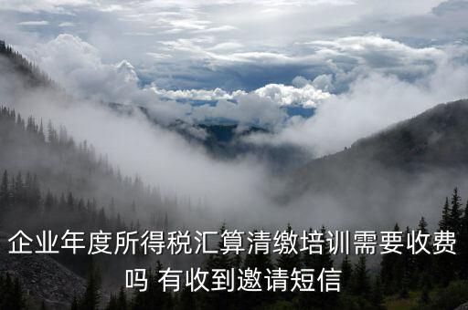 所得稅匯算培訓有什么用，企業(yè)年度所得稅匯算清繳培訓需要收費嗎 有收到邀請短信