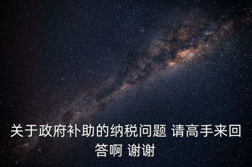 關(guān)于政府補(bǔ)助的納稅問題 請(qǐng)高手來回答啊 謝謝