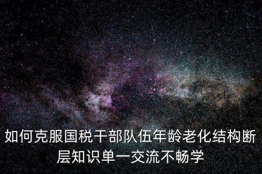稅務(wù)系統(tǒng)如何疏解干部思想壓力，如何克服國(guó)稅干部隊(duì)伍年齡老化結(jié)構(gòu)斷層知識(shí)單一交流不暢學(xué)