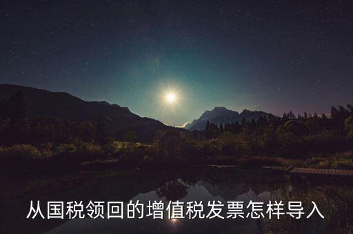 發(fā)票如何導入，從國稅領(lǐng)回的增值稅發(fā)票怎樣導入
