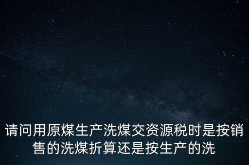 洗選煤折算率如何計(jì)算，請問用原煤生產(chǎn)洗煤交資源稅時(shí)是按銷售的洗煤折算還是按生產(chǎn)的洗