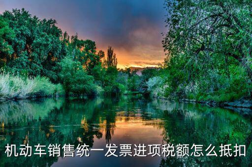 機動車發(fā)票 如何抵扣，機動車銷售統(tǒng)一發(fā)票怎么認(rèn)證抵扣