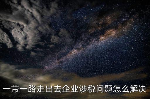 稅務(wù)如何服務(wù)一帶一路，一帶一路走出去企業(yè)涉稅問題怎么解決