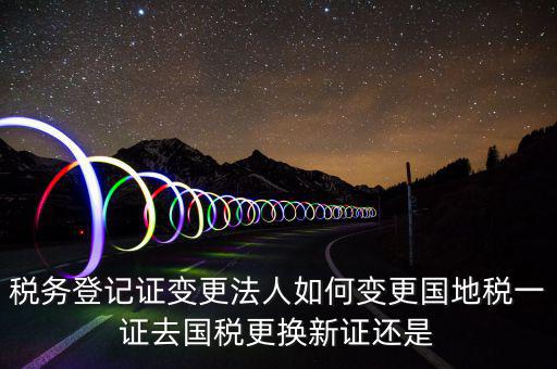 稅務(wù)登記證變更法人如何變更國(guó)地稅一證去國(guó)稅更換新證還是