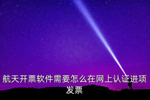 航天盤如何勾選認證，航天開票軟件需要怎么在網(wǎng)上認證進項發(fā)票