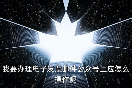 上海如何申領電子發(fā)票嗎，我要辦理電子發(fā)票郵件公眾號上應怎么操作呢