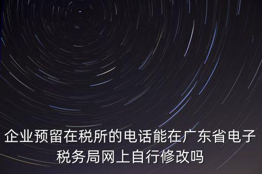 深圳如何修改在稅局的電話，如何變更企業(yè)在國(guó)稅局地稅局登記的電話打電話變更說(shuō)在網(wǎng)上變更怎么