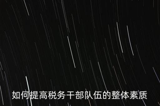 如何培養(yǎng)宣傳干部隊伍地稅，如何提高稅務(wù)干部隊伍的整體素質(zhì)
