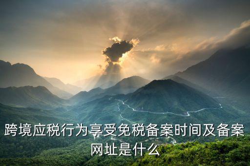 跨境應(yīng)稅行為免稅如何備案，跨境應(yīng)稅行為享受免稅備案時間及備案網(wǎng)址是什么