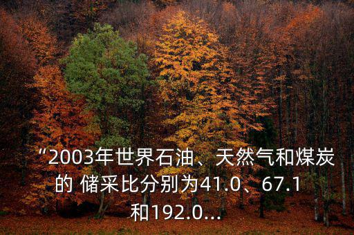 “2003年世界石油、天然氣和煤炭的 儲采比分別為41.0、67.1和192.0...