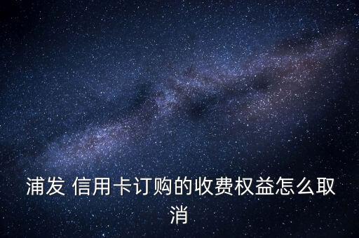  浦發(fā) 信用卡訂購的收費權益怎么取消